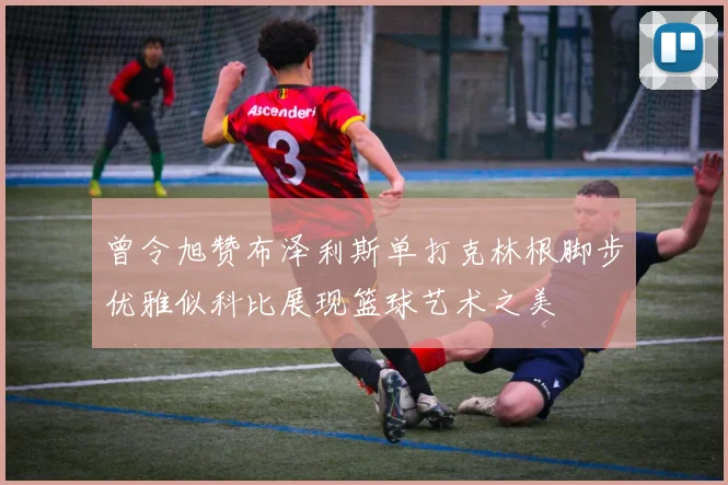 曾令旭赞布泽利斯单打克林根脚步优雅似科比展现篮球艺术之美