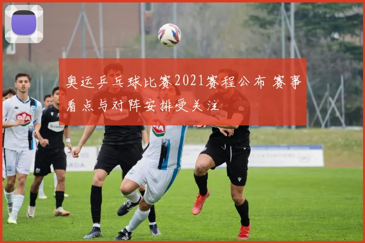 奥运乒乓球比赛2021赛程公布 赛事看点与对阵安排受关注