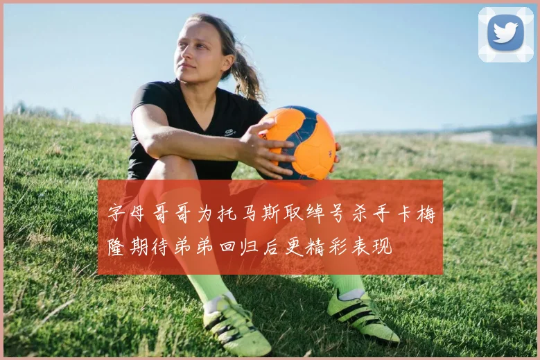 字母哥哥为托马斯取绰号杀手卡梅隆期待弟弟回归后更精彩表现