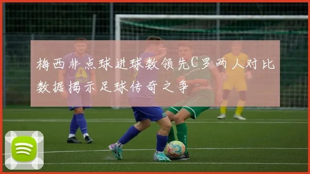 梅西非点球进球数领先C罗两人对比数据揭示足球传奇之争