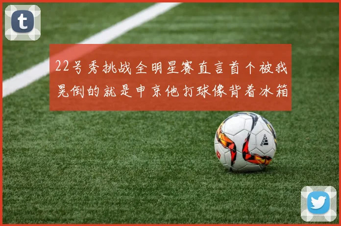 22号秀挑战全明星赛直言首个被我晃倒的就是申京他打球像背着冰箱一样笨重