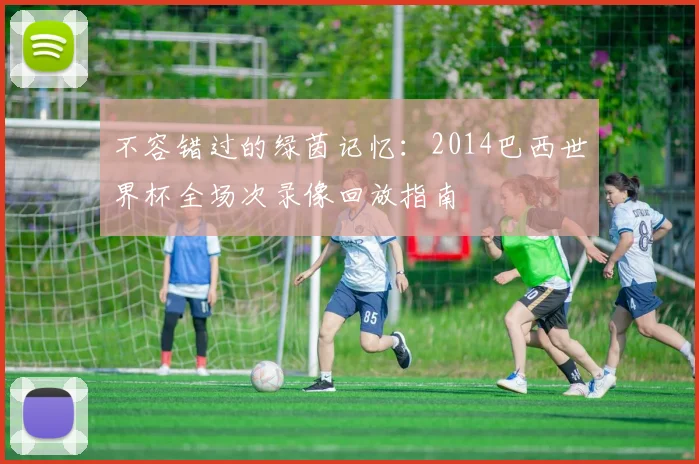 不容错过的绿茵记忆：2014巴西世界杯全场次录像回放指南